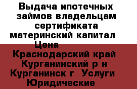 Выдача ипотечных займов владельцам сертификата материнский капитал › Цена ­ 35 000 - Краснодарский край, Курганинский р-н, Курганинск г. Услуги » Юридические   